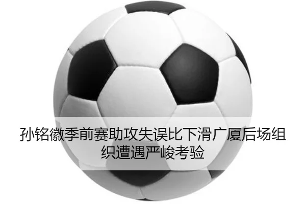 孙铭徽季前赛助攻失误比下滑广厦后场组织遭遇严峻考验